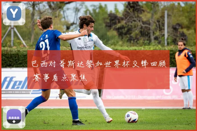 巴西对哥斯达黎加世界杯交锋回顾 赛事看点聚焦