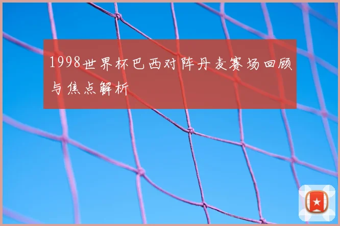 1998世界杯巴西对阵丹麦赛场回顾与焦点解析