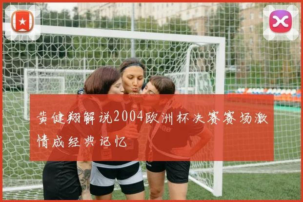黄健翔解说2004欧洲杯决赛赛场激情成经典记忆