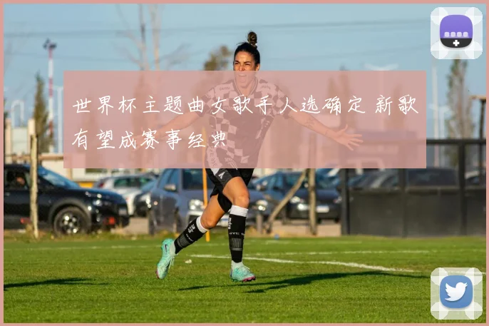 世界杯主题曲女歌手人选确定 新歌有望成赛事经典