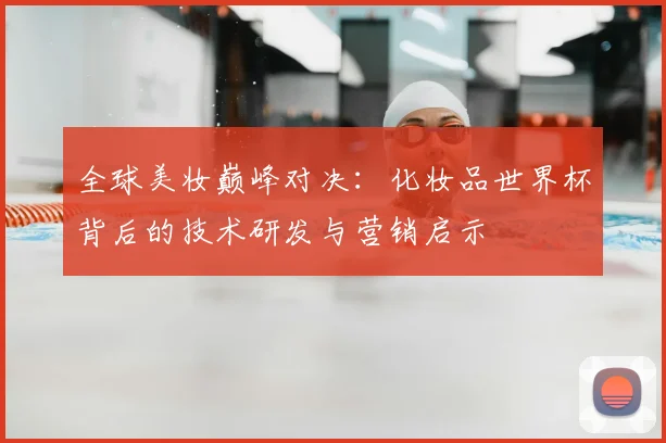 全球美妆巅峰对决:化妆品世界杯背后的技术研发与营销启示