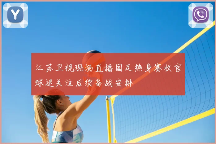 江苏卫视现场直播国足热身赛收官球迷关注后续备战安排