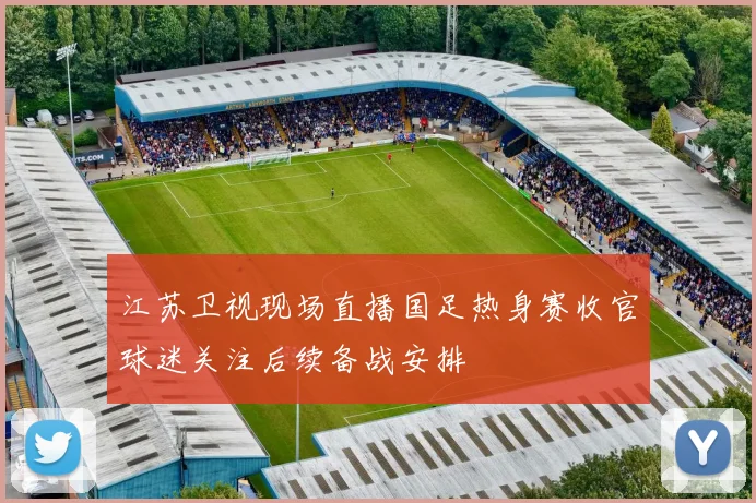 江苏卫视现场直播国足热身赛收官球迷关注后续备战安排